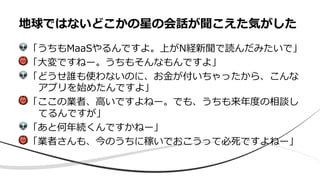 !「うちもMaaSやるんですよ。上がN経新聞で読んだみたいで」
"「⼤変ですねー。うちもそんなもんですよ」
!「どうせ誰も使わないのに、お⾦が付いちゃったから、こんな
アプリを始めたんですよ」
"「ここの業者、⾼いですよねー。でも、うちも来年度の相談し
てるんですが」
!「あと何年続くんですかねー」
"「業者さんも、今のうちに稼いでおこうって必死ですよねー」
地球ではないどこかの星の会話が聞こえた気がした
 