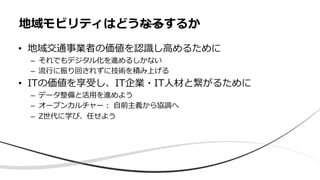 • 地域交通事業者の価値を認識し⾼めるために
– それでもデジタル化を進めるしかない
– 流⾏に振り回されずに技術を積み上げる
• ITの価値を享受し、IT企業・IT⼈材と繋がるために
– データ整備と活⽤を進めよう
– オープンカルチャー︓ ⾃前主義から協調へ
– Z世代に学び、任せよう
地域モビリティはどうなるするか
 