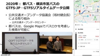 • 公共交通オープンデータ協議会（坂村健会⻑）
による取り組み
– 公共交通オープンデータセンター
• 都バスは、Google Mapsでバスロケを考慮し
た検索が可能に
2020年︓ 都バス・横浜市営バスの
GTFS-JP・GTFSリアルタイムデータ公開
2019年3⽉
 