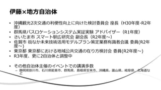 • 沖縄観光2次交通の利便性向上に向けた検討委員会 座⻑（H30年度-R2年
度）
• 群⾺県バスロケーションシステム実証実験 アドバイザー（R1年度）
• さいたま市 スマート駅広研究会 副会⻑（R2年度〜）
• 佐賀市 街なか未来技術活⽤モデルプラン策定業務有識者会議 委員(R2年
度〜)
• 東京都 東京都における地域公共交通の在り⽅検討会 委員(R2年度〜)
• R3年度、更に2⾃治体と調整中
• その他⾃治体主催のイベントでの講演多数
– 静岡県掛川市、⽯川県能美市、群⾺県、島根県安来市、沖縄県、富⼭県、岐⾩県、北海道な
ど
伊藤×地⽅⾃治体
 