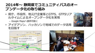 • 県庁、市役所、地元IT企業等とGTFS、GTFSリア
ルタイムによるオープンデータ化を実現
– Google Mapsへ提供可能に
• アイデアソン、ハッカソンで地域でのデータ活⽤
を⽬指す
2014年〜 静岡県でコミュニティバスのオー
プンデータ化の取り組み
 