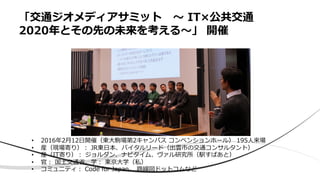 「交通ジオメディアサミット 〜 IT×公共交通
2020年とその先の未来を考える〜」 開催
• 2016年2⽉12⽇開催（東⼤駒場第2キャンパス コンベンションホール） 195⼈来場
• 産（現場寄り）︓ JR東⽇本、バイタルリード（出雲市の交通コンサルタント）
• 産（IT寄り）︓ ジョルダン、ナビタイム、ヴァル研究所（駅すぱあと）
• 官︓ 国⼟交通省、学︓ 東京⼤学（私）
• コミュニティ︓ Code for Japan、 路線図ドットコムなど
 