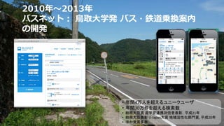 2010年〜2013年
バスネット︓ ⿃取⼤学発 バス・鉄道乗換案内
の開発
• 年間4万人を超えるユニークユーザ
• 年間30万件を超える検索数
• 総務大臣賞 産学官連携功労者表彰，平成21年
• 総務大臣表彰 U-Japan大賞 地域活性化部門賞, 平成20年
• ほか受賞多数
 