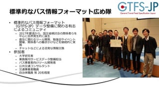 • 標準的なバス情報フォーマット
（GTFS-JP）データ整備に関わる有志
によるコミュニティ
– 2017年夏頃から、国交省検討会の関係者らを
中⼼に⾃然発⽣的に誕⽣
– 普及に関わるツール開発、勉強会やイベント
開催、関係者への働きかけなどを継続的に実
施
– チャットなどによる活発な情報交換
• 参加者
– ⼤学研究者
– 乗換案内サービスデータ整備担当
– バス事業者向けツール開発者
– 公共交通コンサルタント
– 交通事業者職員
– ⾃治体職員 等 20名程度
標準的なバス情報フォーマット広め隊
 