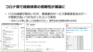 • バスの減便が相次いだが、乗換案内サービス事業者各社のデー
タ更新が追いつかなかったという実状
– 会社ごとの善し悪しとは認識されない。業界全体の信頼を損ねる状況
コロナ禍で経路検索の信頼性が議論に
https://twitter.com/niyalist/status/1257502021936009216
 