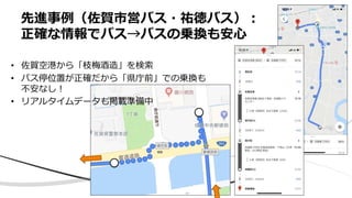 先進事例（佐賀市営バス・祐徳バス）︓
正確な情報でバス→バスの乗換も安⼼
• 佐賀空港から「枝梅酒造」を検索
• バス停位置が正確だから「県庁前」での乗換も
不安なし︕
• リアルタイムデータも掲載準備中
 