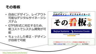 • ⾃由にデザイン、レイアウト
可能なデジタルサイネージシ
ステム
• GTFS形式に対応するため、
低コストでシステム開発が可
能
• ちょっとした修正・デザイン
が⾃前で可能
その看板
http://www.sinjidai.com/kanban/
 