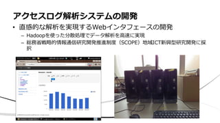 • 直感的な解析を実現するWebインタフェースの開発
– Hadoopを使った分散処理でデータ解析を⾼速に実現
– 総務省戦略的情報通信研究開発推進制度（SCOPE）地域ICT新興型研究開発に採
択
アクセスログ解析システムの開発
 