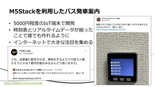 M5Stackを利⽤したバス発⾞案内
• 5000円程度のIoT端末で開発
• 時刻表とリアルタイムデータが揃った
ことで誰でも作れるように
• インターネットで⼤きな注⽬を集める
https://togetter.com/li/1817346
 