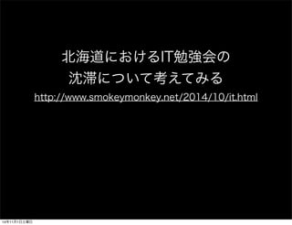 北海道におけるIT勉強会の 
沈滞について考えてみる 
http://www.smokeymonkey.net/2014/10/it.html 
14年11月1日土曜日 
 