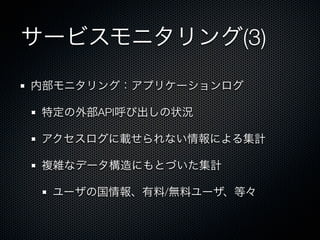 サービスモニタリング(3) 
内部モニタリング：アプリケーションログ 
特定の外部API呼び出しの状況 
アクセスログに載せられない情報による集計 
複雑なデータ構造にもとづいた集計 
ユーザの国情報、有料/無料ユーザ、等々 
 