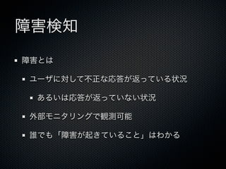 障害検知 
障害とは 
ユーザに対して不正な応答が返っている状況 
あるいは応答が返っていない状況 
外部モニタリングで観測可能 
誰でも「障害が起きていること」はわかる 
 