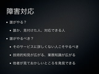 障害対応 
誰がやる？ 
誰か、見付けた人、対応できる人 
誰がやるべき？ 
そのサービスに詳しくない人こそやるべき 
技術的知見が広がる、業務知識が広がる 
他者が見ておかしいところを発見できる 
 