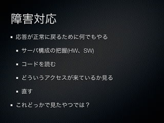 障害対応 
応答が正常に戻るために何でもやる 
サーバ構成の把握(HW、SW) 
コードを読む 
どういうアクセスが来ているか見る 
直す 
これどっかで見たやつでは？ 
 