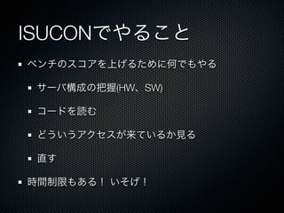 ISUCONでやること 
ベンチのスコアを上げるために何でもやる 
サーバ構成の把握(HW、SW) 
コードを読む 
どういうアクセスが来ているか見る 
直す 
時間制限もある！ いそげ！ 
 