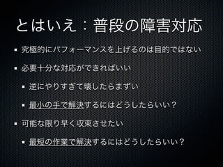 とはいえ：普段の障害対応 
究極的にパフォーマンスを上げるのは目的ではない 
必要十分な対応ができればいい 
逆にやりすぎて壊したらまずい 
最小の手で解決するにはどうしたらいい？ 
可能な限り早く収束させたい 
最短の作業で解決するにはどうしたらいい？ 
 