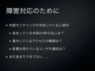 障害対応のために 
内部モニタリングが充実していると便利 
詰まっている外部API呼び出しは？ 
集中しているアクセスの種類は？ 
影響を受けているユーザの属性は？ 
まだあまりできてない…… 
 