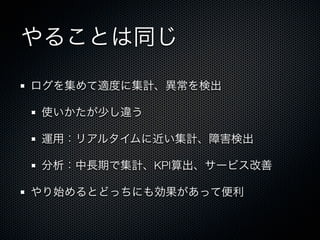 やることは同じ 
ログを集めて適度に集計、異常を検出 
使いかたが少し違う 
運用：リアルタイムに近い集計、障害検出 
分析：中長期で集計、KPI算出、サービス改善 
やり始めるとどっちにも効果があって便利 
 