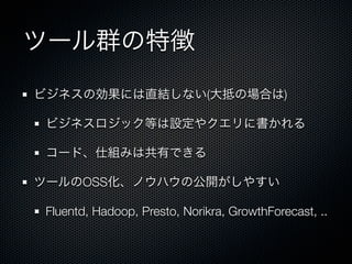 ツール群の特徴 
ビジネスの効果には直結しない(大抵の場合は) 
ビジネスロジック等は設定やクエリに書かれる 
コード、仕組みは共有できる 
ツールのOSS化、ノウハウの公開がしやすい 
Fluentd, Hadoop, Presto, Norikra, GrowthForecast, .. 
 