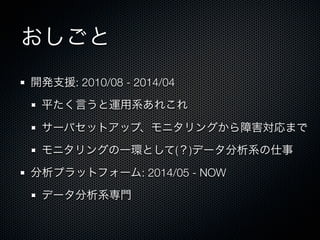 おしごと 
開発支援: 2010/08 - 2014/04 
平たく言うと運用系あれこれ 
サーバセットアップ、モニタリングから障害対応まで 
モニタリングの一環として(？)データ分析系の仕事 
分析プラットフォーム: 2014/05 - NOW 
データ分析系専門 
 