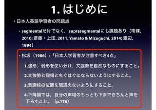 1. はじめに
• 日本人英語学習者の問題点
• segmentalだけでなく，suprasegmentalにも課題あり（南條,
2010; 斎藤・上田, 2011, Yamato & MIzuguchi, 2014; 渡辺,
1994）
• 松坂（1986）:「日本人学習者が注意すべき4点」
1.強形，弱形を使い分け，文強勢を自然なものにすること。
2.文強勢と抑揚とちぐはぐにならないようにすること。
3.音調核の位置を間違えないようにすること。
4.下降調では，自分の声域のもっとも下まできちんと声を
下ろすこと。（p.176）
 