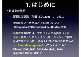 1. はじめに
• 指導上の課題
• 重要性は認識（柴田 ほか, 2008），でも…
• 自信がない・教材などでも扱いづらい
（Chapman, 2007; Dalton & Seidlhofer, 1994)
• 指導法や教材には，プロソディの各要素（子音・
母音・強勢・リズム・イントネーション）が独立
項目であるように，積み上げ式に並べられている 
→ interrelated systemとして捉えよう（cf.
Gilbert, 2008; 2012; 2014; Goodwin, 2014;
Rogerson-Revell, 2011）
 