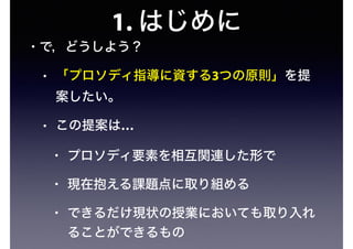 1. はじめに
• で，どうしよう？
• 「プロソディ指導に資する3つの原則」を提
案したい。
• この提案は…
• プロソディ要素を相互関連した形で
• 現在抱える課題点に取り組める
• できるだけ現状の授業においても取り入れ
ることができるもの
 