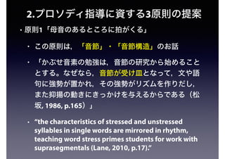 2.プロソディ指導に資する3原則の提案
• 原則1「母音のあるところに拍がくる」
• この原則は，「音節」・「音節構造」のお話
• 「かぶせ音素の勉強は，音節の研究から始めること
とする。なぜなら，音節が受け皿となって，文や語
句に強勢が置かれ，その強勢がリズムを作りだし，
また抑揚の動きにきっかけを与えるからである（松
坂, 1986, p.165）」
• “the characteristics of stressed and unstressed
syllables in single words are mirrored in rhythm,
teaching word stress primes students for work with
suprasegmentals (Lane, 2010, p.17).”
 