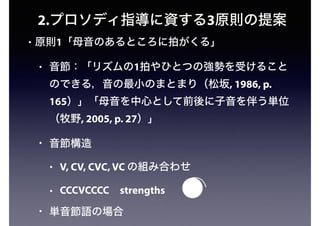 2.プロソディ指導に資する3原則の提案
• 原則1「母音のあるところに拍がくる」
• 音節：「リズムの1拍やひとつの強勢を受けること
のできる，音の最小のまとまり（松坂, 1986, p.
165）」「母音を中心として前後に子音を伴う単位
（牧野, 2005, p. 27）」
• 音節構造
• V, CV, CVC, VC の組み合わせ
• CCCVCCCC strengths
• 単音節語の場合
 
