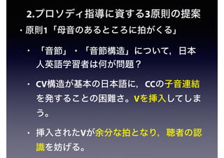 2.プロソディ指導に資する3原則の提案
• 原則1「母音のあるところに拍がくる」
• 「音節」・「音節構造」について，日本
人英語学習者は何が問題？
• CV構造が基本の日本語に，CCの子音連結
を発することの困難さ。Vを挿入してしま
う。
• 挿入されたVが余分な拍となり，聴者の認
識を妨げる。
 