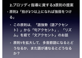 2.プロソディ指導に資する3原則の提案
• 原則2「拍が2つ以上になれば強弱をつけ
る」
• この原則は，「語強勢（語アクセン
ト）」から「句アクセント」，「リズ
ム」を経て「文アクセント」のお話
• 原則1を拡大して，多音節語になるとど
うなるか，また語が連なるとどうなる
か？
 