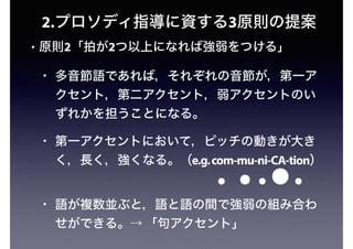 • 原則2「拍が2つ以上になれば強弱をつける」
• 多音節語であれば，それぞれの音節が，第一ア
クセント，第二アクセント，弱アクセントのい
ずれかを担うことになる。
• 第一アクセントにおいて，ピッチの動きが大き
く，長く，強くなる。（e.g.com-mu-ni-CA-tion）
• 語が複数並ぶと，語と語の間で強弱の組み合わ
せができる。→ 「句アクセント」
2.プロソディ指導に資する3原則の提案
 