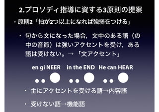 2.プロソディ指導に資する3原則の提案
• 原則2「拍が2つ以上になれば強弱をつける」
• 句から文になった場合，文中のある語（の
中の音節）は強いアクセントを受け，ある
語は受けない。→ 「文アクセント」
en gi NEER in the END He can HEAR
• 主にアクセントを受ける語→内容語
• 受けない語→機能語
 