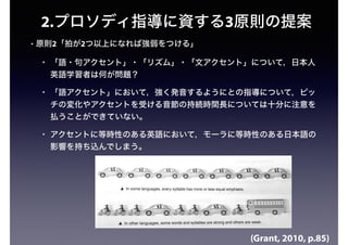 2.プロソディ指導に資する3原則の提案
• 原則2「拍が2つ以上になれば強弱をつける」
• 「語・句アクセント」・「リズム」・「文アクセント」について，日本人
英語学習者は何が問題？
• 「語アクセント」において，強く発音するようにとの指導について，ピッ
チの変化やアクセントを受ける音節の持続時間長については十分に注意を
払うことができていない。
• アクセントに等時性のある英語において，モーラに等時性のある日本語の
影響を持ち込んでしまう。
(Grant, 2010, p.85)
 