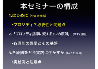 本セミナーの構成
1.はじめに（やまと担当）
•プロソディ？必要性と問題点
2.「プロソディ指導に資する3つの原則」（やまと担当）
•各原則の概要とその基盤
3.各原則をどう実践に生かすか（いそだ担当）
•実践例と注意点
 