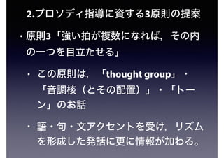 2.プロソディ指導に資する3原則の提案
• 原則3「強い拍が複数になれば，その内
の一つを目立たせる」
• この原則は，「thought group」・
「音調核（とその配置）」・「トー
ン」のお話
• 語・句・文アクセントを受け，リズム
を形成した発話に更に情報が加わる。
 