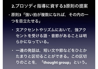 2.プロソディ指導に資する3原則の提案
• 原則3「強い拍が複数になれば，その内の一
つを目立たせる」
• 文アクセントやリズムにおいて，強アク
セントを受ける語・音節があることは明
らかになっている。
• 一連の発話は，短い文や節などをひとか
たまりと区切ることができる。この区切
りのことを，「thought group」という。
 