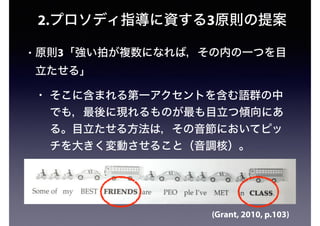 2.プロソディ指導に資する3原則の提案
• 原則3「強い拍が複数になれば，その内の一つを目
立たせる」
• そこに含まれる第一アクセントを含む語群の中
でも，最後に現れるものが最も目立つ傾向にあ
る。目立たせる方法は，その音節においてピッ
チを大きく変動させること（音調核）。
(Grant, 2010, p.103)
 