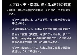 2.プロソディ指導に資する3原則の提案
• 原則3「強い拍が複数になれば，その内の一つを目立た
せる」
• ピッチの変動には，上昇と下降，その組み合わせと
平坦がある。
• この領域において，日本人英語学習者は何が問題？
• 目立ちの配置（核配置）を誤りがちである。多くの
場合，thought groupの冒頭に置きがち。これによる
情報の焦点の誤解が生じる可能性がある。
• ピッチの動きについて，句末の急激な変動で意図を
伝達しようとする傾向に。
 