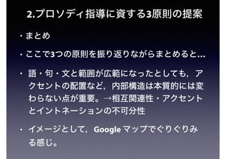 2.プロソディ指導に資する3原則の提案
• まとめ
• ここで3つの原則を振り返りながらまとめると…
• 語・句・文と範囲が広範になったとしても，ア
クセントの配置など，内部構造は本質的には変
わらない点が重要。→相互関連性・アクセント
とイントネーションの不可分性
• イメージとして，Google マップでぐりぐりみ
る感じ。
 