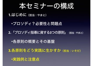 本セミナーの構成
1.はじめに（担当：やまと）
•プロソディ？必要性と問題点
2.「プロソディ指導に資する3つの原則」（担当：やまと）
•各原則の概要とその基盤
3.各原則をどう実践に生かすか（担当：いそだ）
•実践例と注意点
 