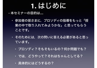 1. はじめに
• 本セミナーの目的は…
• 参加者の皆さまに，プロソディの指導をもっと「授
業の中で取り入れてみようかな」と思ってもらう
ことです。
• そのためには，次の問いに答える必要があると思っ
ています。
• プロソディ？そもそもいるの？何か問題でも？
• では，どうやって？それはちゃんとしてる？
• 具体的にはどうするの？
 
