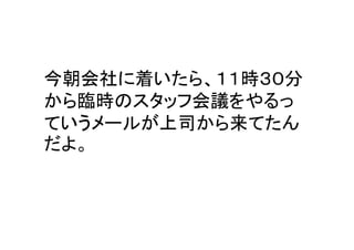今朝会社に着いたら、１１時３０分
から臨時のスタッフ会議をやるっ
ていうメールが上司から来てたん
だよ。
 