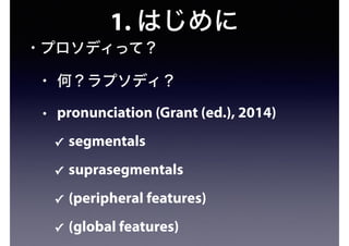 1. はじめに
• プロソディって？
• 何？ラプソディ？
• pronunciation (Grant (ed.), 2014)
✓ segmentals
✓ suprasegmentals
✓ (peripheral features)
✓ (global features)
 