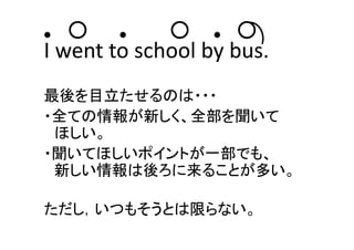 ● ○ ● ○ ● ○
I went to school by bus.
最後を目立たせるのは・・・
・全ての情報が新しく、全部を聞いて
ほしい。
・聞いてほしいポイントが一部でも、
新しい情報は後ろに来ることが多い。
ただし，いつもそうとは限らない。
 
