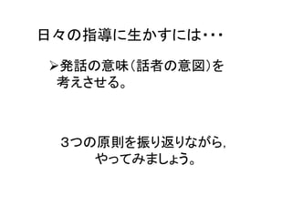 日々の指導に生かすには・・・
発話の意味（話者の意図）を
考えさせる。
３つの原則を振り返りながら，
やってみましょう。
 