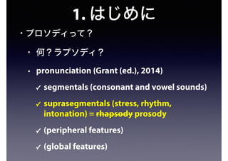 1. はじめに
• プロソディって？
• 何？ラプソディ？
• pronunciation (Grant (ed.), 2014)
✓ segmentals (consonant and vowel sounds)
✓ suprasegmentals (stress, rhythm,
intonation) = rhapsody prosody
✓ (peripheral features)
✓ (global features)
 