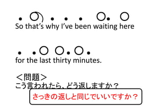● ○ ● ● ● ○● ○
So that’s why I’ve been waiting here 
● ● ○ ○ ● ○ ●
for the last thirty minutes.
＜問題＞
こう言われたら、どう返しますか？
さっきの返しと同じでいいですか？
 