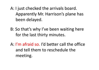 A: I just checked the arrivals board.    
Apparently Mr. Harrison’s plane has 
been delayed.
B: So that’s why I’ve been wa...