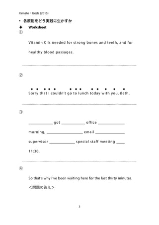 Yamato・Isoda (2015)
• 各原則をどう実践に生かすか
✦ Worksheet
①
Vitamin C is needed for strong bones and teeth, and for
healthy blood passages.
②
	 ● ● ● ● ● ● ● ● ● ●  ● ● ●

Sorry that I couldn’t go to lunch today with you, Beth.
③

When I got to the office this
morning, there was an email from my
supervisor about a special staff meeting at
11:30.
④

So that’s why I’ve been waiting here for the last thirty minutes.
	 ＜問題の答え＞

3
 